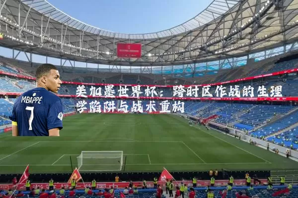 美加墨世界杯：跨时区作战的生理学陷阱与战术重构