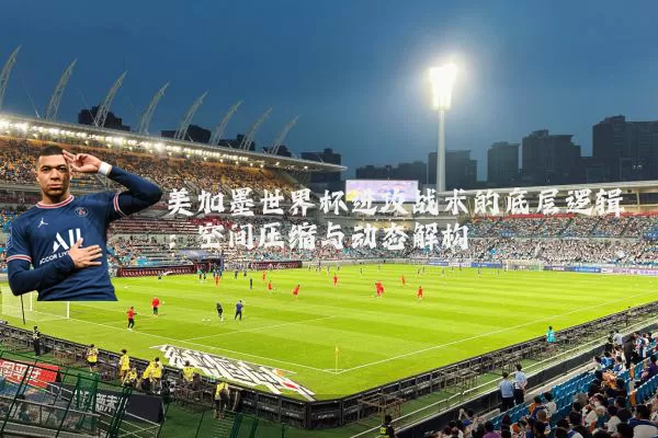美加墨世界杯进攻战术的底层逻辑：空间压缩与动态解构