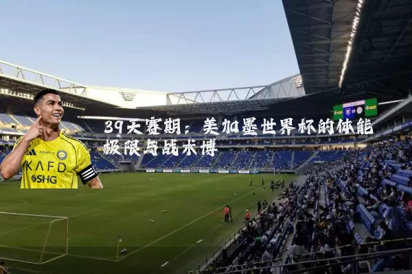 39天赛期：美加墨世界杯的体能极限与战术博弈