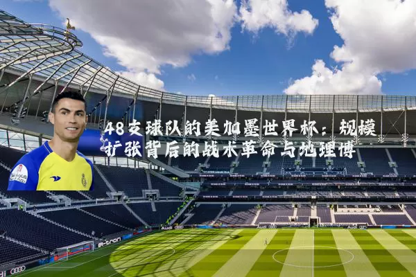 48支球队的美加墨世界杯：规模扩张背后的战术革命与地理博弈