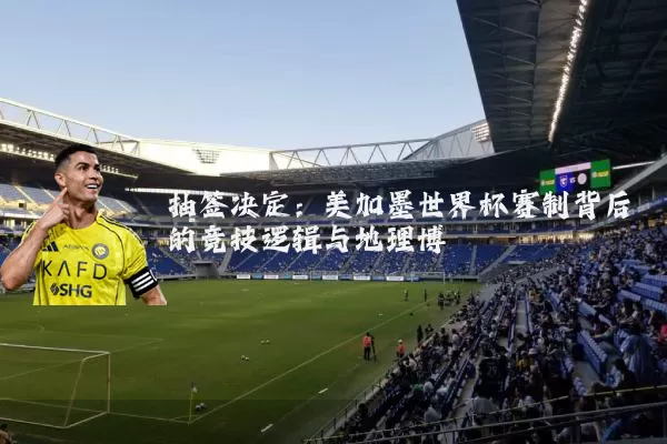 抽签决定：美加墨世界杯赛制背后的竞技逻辑与地理博弈