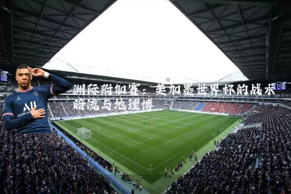 洲际附加赛:美加墨世界杯的战术暗流与地理博弈